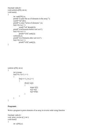 #include<stdio.h>
void sort(int a[50], int n);
void main()
{
       int rank[50],i,n;
       printf(“n enter the no of elements in the array:”);
       scanf(“%d”,&n);
       printf(“n enter %d no of elements:”,n);
       for(i=0;i<n;i++)
                scanf(“%d”,&rank[i]);
       printf(“nnElements before sort:nn”);
       for(i=0;i<n;i++)
                printf(“%5d”,rank[i]);
       sort(rank,n);
       printf(“nn Elements after sort:nn”);
       for(i=0;i<n;i++)
                printf(“%5d”,rank[i]);
}




sort(int x[50], int n)
{
        int i,j,temp;
        for(i=0; i<n-1; i++)
        {
                  for(j=i+1; j<n; j++)
                  {
                          if(x[i]>x[j])
                          {
                                  temp=x[i];
                                  x[i]=x[j];
                                  x[j]=temp;
                          }
                  }
        }
}


Program6:

Write a program to print elements of an array in reverse order using function

#include<stdio.h>
void print_rev(int a[ ], int );
void main()
{
       int a[50],n,i;
 