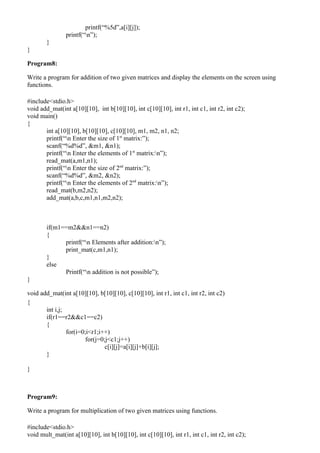 printf(“%5d”,a[i][j]);
                printf(“n”);
        }
}

Program8:

Write a program for addition of two given matrices and display the elements on the screen using
functions.

#include<stdio.h>
void add_mat(int a[10][10], int b[10][10], int c[10][10], int r1, int c1, int r2, int c2);
void main()
{
       int a[10][10], b[10][10], c[10][10], m1, m2, n1, n2;
       printf(“n Enter the size of 1st matrix:”);
       scanf(“%d%d”, &m1, &n1);
       printf(“n Enter the elements of 1st matrix:n”);
       read_mat(a,m1,n1);
       printf(“n Enter the size of 2nd matrix:”);
       scanf(“%d%d”, &m2, &n2);
       printf(“n Enter the elements of 2nd matrix:n”);
       read_mat(b,m2,n2);
       add_mat(a,b,c,m1,n1,m2,n2);



        if(m1==m2&&n1==n2)
        {
              printf(“n Elements after addition:n”);
              print_mat(c,m1,n1);
        }
        else
              Printf(“n addition is not possible”);
}

void add_mat(int a[10][10], b[10][10], c[10][10], int r1, int c1, int r2, int c2)
{
       int i,j;
       if(r1==r2&&c1==c2)
       {
                for(i=0;i<r1;i++)
                        for(j=0;j<c1;j++)
                                c[i][j]=a[i][j]+b[i][j];
       }

}



Program9:

Write a program for multiplication of two given matrices using functions.

#include<stdio.h>
void mult_mat(int a[10][10], int b[10][10], int c[10][10], int r1, int c1, int r2, int c2);
 