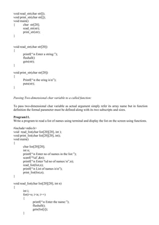 void read_str(char str[]);
void print_str(char str[]);
void main()
{      char str[20];
       read_str(str);
       print_str(str);
}


void read_str(char str[20])
{
       printf(“n Enter a string:”);
       flushall()
       gets(str);
}

void print_str(char str[20])
{
       Printf(“n the sring isn”);
       puts(str);
}


Passing Two-dimensional char variable to a called function:

To pass two-dimensional char variable as actual argument simply refer its array name but in function
definition the formal parameter must be defined along with its two subscripts and sizes.

Program11.
Write a program to read a list of names using terminal and display the list on the screen using functions.

#include<stdio.h>
void read_list(char list[20][20], int );
void print_list(char list[20][20], int);
void main()
{
       char list[20][20];
       int n;
       printf(“n Enter no of names in the list:”);
       scanf(“%d’,&n);
       printf(“n Enter %d no of names:n”,n);
       read_list(list,n);
       printf(“n List of names isn”);
       print_list(list,n);
}

void read_list(char list[20][20], int n)
{
       int i;
       for(i=o; i<n; i++)
       {
               printf(“n Enter the name:”);
               flushall();
               gets(list[i]);
       }
 