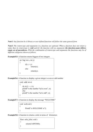 Note1: Any function be it library or user defined function will follow the same general form

Note2: The return-type and arguments in a function are optional. When a function does not return a
value then its return-type is void and for the function with no arguments the function-name follows
empty set of parentheses. With the combination of return-type and arguments the functions may be of
different categories shown as follows.

Example5.5: A function returns biggest of two integers
               int big( int x, int y)
               {
                       if( x > y)
                                return(x);
                       else
                                return(y);
               }

Example5.6: A function to display a given integer is even or odd number

               void odd( int n)
               {
                  if( n%2 = = 0 )
                  printf(“n the number %d is even”, n);
                  else
                  printf(“n the number %d is odd”, n);
               }

Example5.7: A function to display the message “WELCOME”

               void wel(void )
               {
                     Printf(“n WELCOME n”);
               }

Example5.8: A function to returns a mile in terms of kilometers

                float mile_kilo( void )
                {
                       return(1.6093440);
                }
 