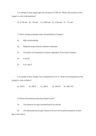 6. A sample of pure oxygen gas has a pressure of 795 torr. What is the pressure of the
oxygen in units of atmospheres?
A) 0.795 atm B) 1.05 atm C) 0.604 atm D) 0.760 atm E) 1.01 atm
7. Which of these properties is/are characteristic(s) of gases?
A) High compressibility
B) Relatively large distances between molecules
C) Formation of homogeneous mixtures regardless of the nature of gases
D) A and B.
E) A, B, and C.
8. A sample of pure nitrogen has a temperature of 15 °C. What is the temperature of the
nitrogen in units of Kelvin?
A) 300 K B) 290 K C) 288 K D) 288.2 K E) 288.15 K
9. Which of the following describes Dalton's Law?
A) The pressure of a gas is proportional to its volume
B) The total pressure of a gas mixture is the sum of the partial pressures of each
gas in the mixture
 