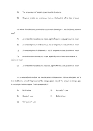C) The temperature of a gas is proportional to its volume
D) Only one variable can be changed from an initial state to a final state for a gas
10. Which of the following statements is consistent with Boyle's Law concerning an ideal
gas?
A) At constant temperature and moles, a plot of volume versus pressure is linear.
B) At constant pressure and volume, a plot of temperature versus moles is linear.
C) At constant pressure and moles, a plot of temperature versus volume is linear.
D) At constant temperature and moles, a plot of pressure versus the inverse of
volume is linear.
E) At constant temperature and pressure, a plot of moles versus volume is linear.
11. At constant temperature, the volume of the container that a sample of nitrogen gas is
in is doubled. As a result the pressure of the nitrogen gas is halved. The amount of nitrogen gas
is unchanged in this process. This is an example of:
A) Boyle's Law D) Avogadro's Law
B) Charles's Law E) Dalton's Law
C) Gay-Lussac's Law
 