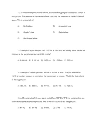 12. At constant temperature and volume, a sample of oxygen gas is added to a sample of
nitrogen gas. The pressure of the mixture is found by adding the pressures of the two individual
gases. This is an example of:
A) Boyle's Law D) Avogadro's Law
B) Charles's Law E) Dalton's Law
C) Gay-Lussac's Law
13. A sample of a gas occupies 1.40 × 10​3​
mL at 25°C and 760 mmHg. What volume will
it occupy at the same temperature and 380 mmHg?
A) 2,800 mL B) 2,100 mL C) 1,400 mL D) 1,050 mL E) 700 mL
14. A sample of oxygen gas has a volume of 545 mL at 35°C. The gas is heated to
151ºC at constant pressure in a container that can contract or expand. What is the final volume
of the oxygen gas?
A) 750. mL B) 396 mL C) 417 mL D) 267 mL E) 126 mL
15. A 45 mL sample of nitrogen gas is cooled from 135ºC to 15°C in a container that can
contract or expand at constant pressure, what is the new volume of the nitrogen gas?
A) 64 mL B) 5.0 mL C) 410 mL D) 32 mL E) 41 mL
 