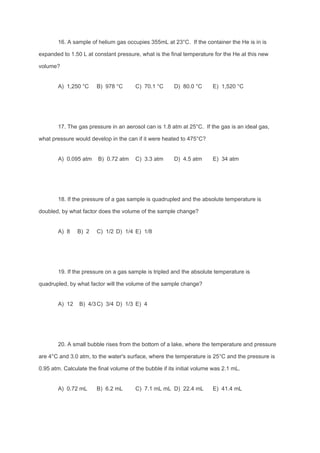 16. A sample of helium gas occupies 355mL at 23°C. If the container the He is in is
expanded to 1.50 L at constant pressure, what is the final temperature for the He at this new
volume?
A) 1,250 °C B) 978 °C C) 70.1 °C D) 80.0 °C E) 1,520 °C
17. The gas pressure in an aerosol can is 1.8 atm at 25°C. If the gas is an ideal gas,
what pressure would develop in the can if it were heated to 475°C?
A) 0.095 atm B) 0.72 atm C) 3.3 atm D) 4.5 atm E) 34 atm
18. If the pressure of a gas sample is quadrupled and the absolute temperature is
doubled, by what factor does the volume of the sample change?
A) 8 B) 2 C) 1/2 D) 1/4 E) 1/8
19. If the pressure on a gas sample is tripled and the absolute temperature is
quadrupled, by what factor will the volume of the sample change?
A) 12 B) 4/3C) 3/4 D) 1/3 E) 4
20. A small bubble rises from the bottom of a lake, where the temperature and pressure
are 4°C and 3.0 atm, to the water's surface, where the temperature is 25°C and the pressure is
0.95 atm. Calculate the final volume of the bubble if its initial volume was 2.1 mL.
A) 0.72 mL B) 6.2 mL C) 7.1 mL mL D) 22.4 mL E) 41.4 mL
 