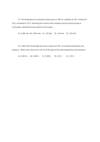 21. The temperature of a sample of argon gas in a 365 mL container at 740. mmHg and
25°C is lowered to 12°C. Assuming the volume of the container and the amount of gas is
unchanged, calculate the new pressure of the argon.
A) 0.468 atm B) 0.931 atm C) 1.02 atm D) 1.54 atm E) 2.03 atm
22. 0.820 mole of hydrogen gas has a volume of 2.00 L at a certain temperature and
pressure. What is the volume of 0.125 mol of this gas at the same temperature and pressure?
A) 0.0512 L B) 0.250 L C) 0.305 L D) 4.01 L E) 19.5 L
 