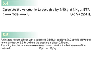 5.4
Calculate the volume (in L) occupied by 7.40 g of NH3 at STP.
g mole L Std V= 22.41L
An inflated helium balloon with a volume of 0.55 L at sea level (1.0 atm) is allowed to
rise to a height of 6.5 km, where the pressure is about 0.40 atm.
Assuming that the temperature remains constant, what is the final volume of the
balloon? P1V1 = P2 V2
5.5
 