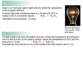 5.6
Argon is an inert gas used in light bulbs to retard the vaporization
of the tungsten filament.
A certain light bulb containing argon at 1.20 atm and 18°C is
heated to 85°C at constant volume. P1/T1 = P2 / T2
Calculate its final pressure (in atm).
Electric light bulbs
are usually filled
with argon.
A small bubble rises from the bottom of a lake, where the temperature and pressure
are 8°C and 6.4 atm, to the water’s surface, where the temperature is 25°C and the
pressure is 1.0 atm. P1V1 / T1 = P2V2 / T2
Calculate the final volume (in mL) of the bubble if its initial volume was 2.1 mL.
5.7
 