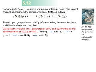 5.12
Sodium azide (NaN3) is used in some automobile air bags. The impact
of a collision triggers the decomposition of NaN3 as follows:
The nitrogen gas produced quickly inflates the bag between the driver
and the windshield and dashboard.
Calculate the volume of N2 generated at 80°C and 823 mmHg by the
decomposition of 60.0 g of NaN3., mmHg atm, oC oK
g NaN3 mole NaN3 mole N2
An air bag
can protect
the driver in
an
automobile
collision.
 