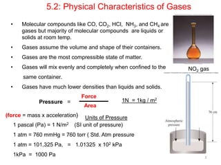 3`
• Molecular compounds like CO, CO2, HCl, NH3, and CH4 are
gases but majority of molecular compounds are liquids or
solids at room temp.
• Gases assume the volume and shape of their containers.
• Gases are the most compressible state of matter.
• Gases will mix evenly and completely when confined to the
same container.
• Gases have much lower densities than liquids and solids.
5.2: Physical Characteristics of Gases
NO2 gas
Units of Pressure
Pressure =
Force
Area
(force = mass x acceleration)
1 pascal (Pa) = 1 N/m2 (SI unit of pressure)
1 atm = 760 mmHg = 760 torr ( Std. Atm pressure
1 atm = 101,325 Pa, = 1.01325 x 102 kPa
1kPa = 1000 Pa
1N = 1kg / m2
 