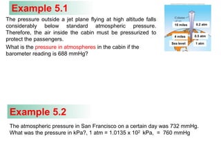 Example 5.1
The pressure outside a jet plane flying at high altitude falls
considerably below standard atmospheric pressure.
Therefore, the air inside the cabin must be pressurized to
protect the passengers.
What is the pressure in atmospheres in the cabin if the
barometer reading is 688 mmHg?
Sea level 1 atm
4 miles 0.5 atm
10 miles 0.2 atm
The atmospheric pressure in San Francisco on a certain day was 732 mmHg.
What was the pressure in kPa?, 1 atm = 1.0135 x 102 kPa, = 760 mmHg
Example 5.2
 