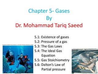 Chapter 5- Gases
By
Dr. Mohammad Tariq Saeed
5.1: Existence of gases
5.2: Pressure of a gas
5.3: The Gas Laws
5.4: The Ideal Gas
Equation
5.5: Gas Stoichiometry
5.6: Dalton’s Law of
Partial pressure
 