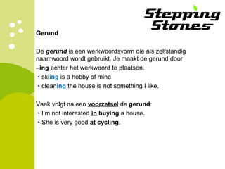 Gerund
De gerund is een werkwoordsvorm die als zelfstandig
naamwoord wordt gebruikt. Je maakt de gerund door
–ing achter het werkwoord te plaatsen.
• skiing is a hobby of mine.
• cleaning the house is not something I like.
Vaak volgt na een voorzetsel de gerund:
• I’m not interested in buying a house.
• She is very good at cycling.
 