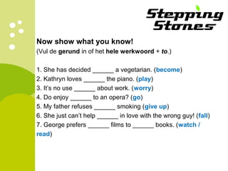 Now show what you know!
(Vul de gerund in of het hele werkwoord + to.)
1. She has decided ______ a vegetarian. (become)
2. Kathryn loves ______ the piano. (play)
3. It’s no use ______ about work. (worry)
4. Do enjoy ______ to an opera? (go)
5. My father refuses ______ smoking (give up)
6. She just can’t help ______ in love with the wrong guy! (fall)
7. George prefers ______ films to ______ books. (watch /
read)
 