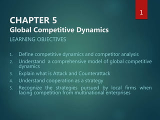 CHAPTER 5
Global Competitive Dynamics
LEARNING OBJECTIVES
1. Define competitive dynamics and competitor analysis
2. Understand a comprehensive model of global competitive
dynamics
3. Explain what is Attack and Counterattack
4. Understand cooperation as a strategy
5. Recognize the strategies pursued by local firms when
facing competition from multinational enterprises
1
 