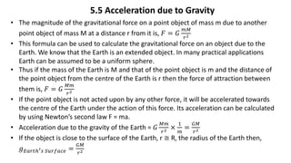5.5 Acceleration due to Gravity
• The magnitude of the gravitational force on a point object of mass m due to another
point object of mass M at a distance r from it is, 𝐹 = 𝐺
𝑚𝑀
𝑟2
• This formula can be used to calculate the gravitational force on an object due to the
Earth. We know that the Earth is an extended object. In many practical applications
Earth can be assumed to be a uniform sphere.
• Thus if the mass of the Earth is M and that of the point object is m and the distance of
the point object from the centre of the Earth is r then the force of attraction between
them is, 𝐹 = 𝐺
𝑀𝑚
𝑟2
• If the point object is not acted upon by any other force, it will be accelerated towards
the centre of the Earth under the action of this force. Its acceleration can be calculated
by using Newton’s second law F = ma.
• Acceleration due to the gravity of the Earth = 𝐺
𝑀𝑚
𝑟2 ×
1
𝑚
=
𝐺𝑀
𝑟2
• If the object is close to the surface of the Earth, r ≅ R, the radius of the Earth then,
𝑔𝐸𝑎𝑟𝑡ℎ′𝑠 𝑆𝑢𝑟𝑓𝑎𝑐𝑒 =
𝐺𝑀
𝑟2
 