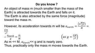 Do you know ?
An object of mass m (much smaller than the mass of the
Earth) is attracted towards the Earth and falls on it.
The Earth is also attracted by the same force (magnitude)
toward the mass m.
However, its acceleration towards m will be 𝑎𝑒𝑎𝑟𝑡ℎ =
𝐺
𝑀𝑚
𝑟2
𝑀
=
𝐺𝑚
𝑟2
∴
𝑎𝑒𝑎𝑟𝑡ℎ
𝑔
=
𝑚
𝑀
𝑎𝑠 𝑔 =
𝐺𝑀
𝑟2
As m << M, 𝑎𝐸𝑎𝑟𝑡ℎ<< g and is nearly zero.
Thus, practically only the mass m moves towards the Earth.
 