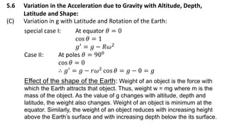 5.6 Variation in the Acceleration due to Gravity with Altitude, Depth,
Latitude and Shape:
(C) Variation in g with Latitude and Rotation of the Earth:
special case I: At equator 𝜃 = 0
cos 𝜃 = 1
𝑔′
= 𝑔 − 𝑅𝜔2
Case II: At poles 𝜃 = 900
cos 𝜃 = 0
∴ 𝑔′
= 𝑔 − 𝑟𝜔2
cos 𝜃 = 𝑔 − 0 = 𝑔
Effect of the shape of the Earth: Weight of an object is the force with
which the Earth attracts that object. Thus, weight w = mg where m is the
mass of the object. As the value of g changes with altitude, depth and
latitude, the weight also changes. Weight of an object is minimum at the
equator. Similarly, the weight of an object reduces with increasing height
above the Earth’s surface and with increasing depth below the its surface.
 