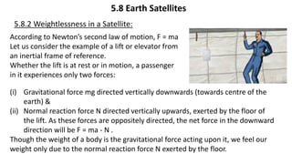 5.8 Earth Satellites
5.8.2 Weightlessness in a Satellite:
(i) Gravitational force mg directed vertically downwards (towards centre of the
earth) &
(ii) Normal reaction force N directed vertically upwards, exerted by the floor of
the lift. As these forces are oppositely directed, the net force in the downward
direction will be F = ma - N .
Though the weight of a body is the gravitational force acting upon it, we feel our
weight only due to the normal reaction force N exerted by the floor.
According to Newton’s second law of motion, F = ma
Let us consider the example of a lift or elevator from
an inertial frame of reference.
Whether the lift is at rest or in motion, a passenger
in it experiences only two forces:
 