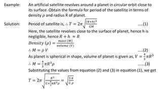 Example: An artificial satellite revolves around a planet in circular orbit close to
its surface. Obtain the formula for period of the satellite in terms of
density 𝜌 and radius R of planet.
Solution: Period of satellite is, ∴ 𝑇 = 2𝜋
(𝑅+ℎ)3
𝐺𝑀
…..(1)
Here, the satellite revolves close to the surface of planet, hence h is
negligible, hence 𝑅 + ℎ ≈ 𝑅
𝐷𝑒𝑛𝑠𝑖𝑡𝑦 𝜌 =
𝑚𝑎𝑠𝑠 (𝑀)
𝑣𝑜𝑙𝑢𝑚𝑒 (𝑉)
∴ 𝑀 = 𝜌 𝑉 …..(2)
As planet is spherical in shape, volume of planet is given as, 𝑉 =
4
3
𝜋𝑅3
∴ 𝑀 =
4
3
𝜋𝑅3
𝜌 …….(3)
Substituting the values from equation (2) and (3) in equation (1), we get
𝑇 = 2𝜋
𝑅3
𝐺×
4
3
𝜋𝑅3𝜌
=
3 𝜋
𝐺 𝜌
 