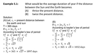 Example 5.1: What would be the average duration of year if the distance
between the Sun and the Earth becomes
(A) thrice the present distance.
(B) twice the present distance.
Solution:
(A) Let, 𝑟1 = present distance between
the earth and sun
T = 365 days
If 𝑟2 = 3𝑟1, 𝑇2 = ?
According to kepler’s law of period
𝑇1
2
∝ 𝑟1
3
and 𝑇2
2
∝ 𝑟2
3
∴
𝑇2
2
𝑇1
2 =
𝑟2
3
𝑟1
3 =
3 𝑟1
𝑟1
3
∴
𝑇2
𝑇1
= 27
∴ 𝑇2 = 𝑇1 × 27
∴ 𝑇2 = 365 × 27 = 1897 days
(B)
If 𝑟2 = 2𝑟1, 𝑇2 = ?
According to kepler’s law of period
𝑇1
2
∝ 𝑟1
3
and 𝑇2
2
∝ 𝑟2
3
∴
𝑇2
2
𝑇1
2 =
𝑟2
3
𝑟1
3 =
2 𝑟1
𝑟1
3
∴
𝑇2
𝑇1
= 8
∴ 𝑇2 = 𝑇1 × 8
∴ 𝑇2 = 365 × 8 = 1032 days
 