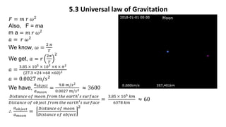 5.3 Universal law of Gravitation
𝐹 = 𝑚 𝑟 𝜔2
Also, F = ma
m a = 𝑚 𝑟 𝜔2
𝑎 = 𝑟 𝜔2
We know, 𝜔 =
2 𝜋
𝑇
We get, 𝑎 = 𝑟
2𝜋
𝑇
2
𝑎 =
3.85 × 105 × 103 ×4 × 𝜋2
(27.3 ×24 ×60 ×60)2
𝑎 = 0.0027 𝑚/𝑠2
We have,
𝑎𝑜𝑏𝑗𝑒𝑐𝑡
𝑎𝑚𝑜𝑜𝑛
=
9.8 𝑚/𝑠2
0.0027 𝑚/𝑠2 ≈ 3600
𝐷𝑖𝑠𝑡𝑎𝑛𝑐𝑒 𝑜𝑓 𝑚𝑜𝑜𝑛 𝑓𝑟𝑜𝑚 𝑡ℎ𝑒 𝑒𝑎𝑟𝑡ℎ′𝑠 𝑠𝑢𝑟𝑓𝑎𝑐𝑒
𝐷𝑖𝑠𝑡𝑎𝑛𝑐𝑒 𝑜𝑓 𝑜𝑏𝑗𝑒𝑐𝑡 𝑓𝑟𝑜𝑚 𝑡ℎ𝑒 𝑒𝑎𝑟𝑡ℎ′𝑠 𝑠𝑢𝑟𝑓𝑎𝑐𝑒
=
3.85 × 105 𝑘𝑚
6378 𝑘𝑚
≈ 60
∴
𝑎𝑜𝑏𝑗𝑒𝑐𝑡
𝑎𝑚𝑜𝑜𝑛
=
𝐷𝑖𝑠𝑡𝑎𝑛𝑐𝑒 𝑜𝑓 𝑚𝑜𝑜𝑛
𝐷𝑖𝑠𝑡𝑎𝑛𝑐𝑒 𝑜𝑓 𝑜𝑏𝑗𝑒𝑐𝑡
2
 