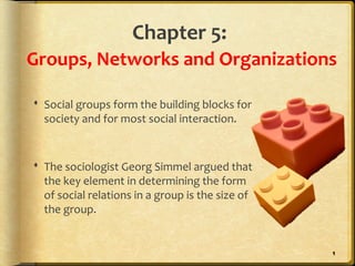 Chapter 5:
Groups, Networks and Organizations

 Social groups form the building blocks for
  society and for most social interaction.


 The sociologist Georg Simmel argued that
  the key element in determining the form
  of social relations in a group is the size of
  the group.


                                                  1
 