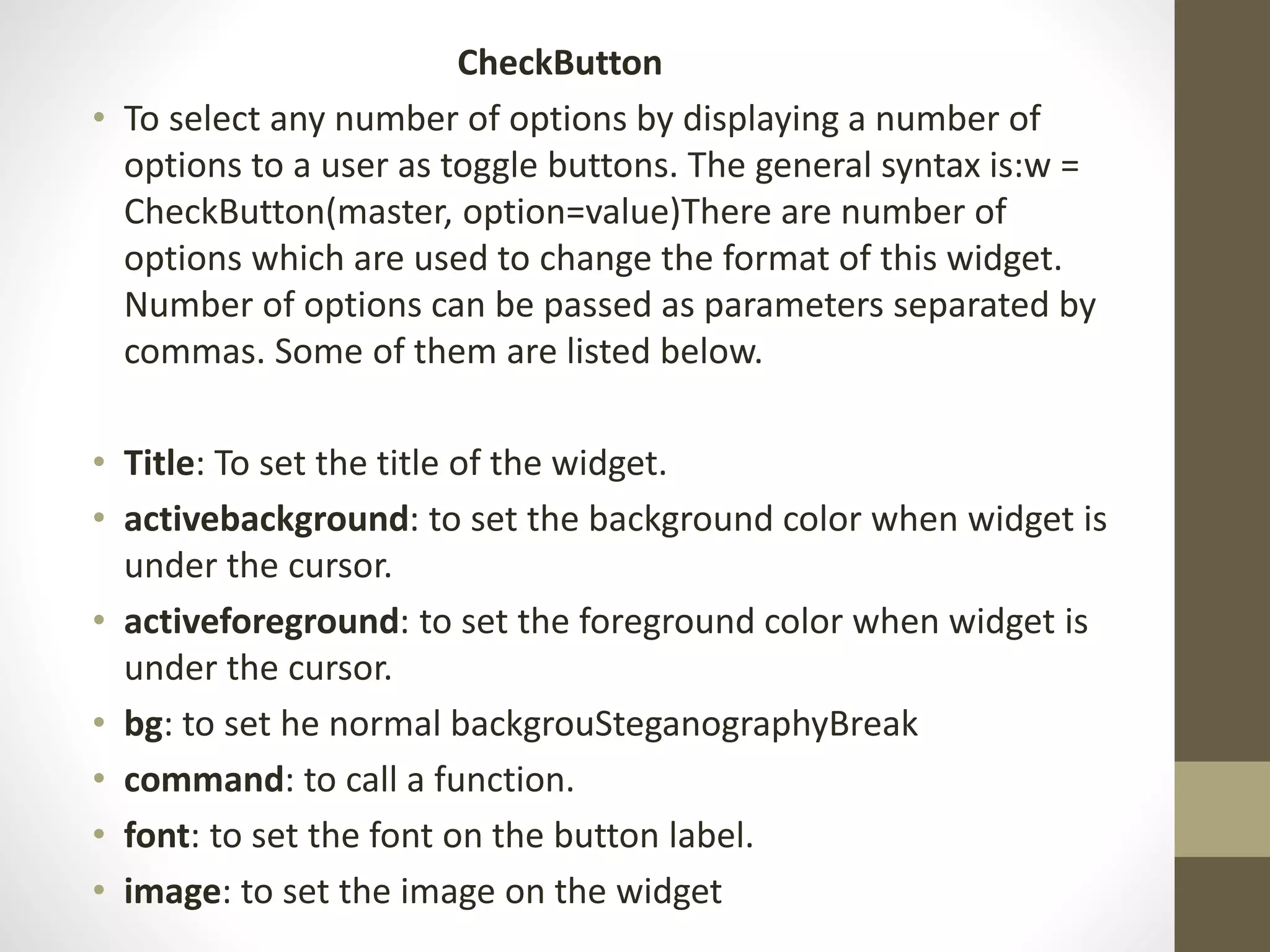 CheckButton
• To select any number of options by displaying a number of
options to a user as toggle buttons. The general syntax is:w =
CheckButton(master, option=value)There are number of
options which are used to change the format of this widget.
Number of options can be passed as parameters separated by
commas. Some of them are listed below.
• Title: To set the title of the widget.
• activebackground: to set the background color when widget is
under the cursor.
• activeforeground: to set the foreground color when widget is
under the cursor.
• bg: to set he normal backgrouSteganographyBreak
• command: to call a function.
• font: to set the font on the button label.
• image: to set the image on the widget
 