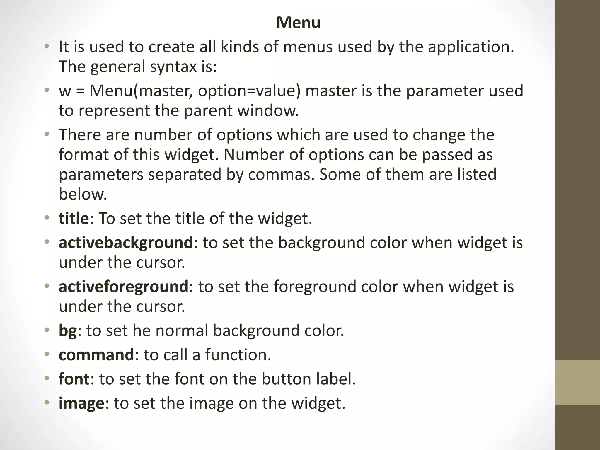 Menu
• It is used to create all kinds of menus used by the application.
The general syntax is:
• w = Menu(master, option=value) master is the parameter used
to represent the parent window.
• There are number of options which are used to change the
format of this widget. Number of options can be passed as
parameters separated by commas. Some of them are listed
below.
• title: To set the title of the widget.
• activebackground: to set the background color when widget is
under the cursor.
• activeforeground: to set the foreground color when widget is
under the cursor.
• bg: to set he normal background color.
• command: to call a function.
• font: to set the font on the button label.
• image: to set the image on the widget.
 