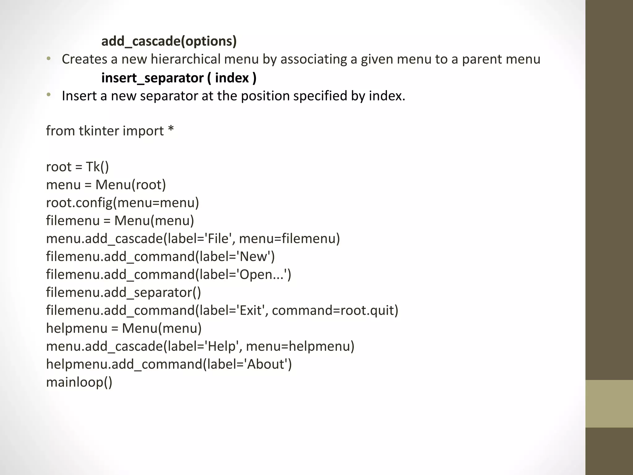 add_cascade(options)
• Creates a new hierarchical menu by associating a given menu to a parent menu
insert_separator ( index )
• Insert a new separator at the position specified by index.
from tkinter import *
root = Tk()
menu = Menu(root)
root.config(menu=menu)
filemenu = Menu(menu)
menu.add_cascade(label='File', menu=filemenu)
filemenu.add_command(label='New')
filemenu.add_command(label='Open...')
filemenu.add_separator()
filemenu.add_command(label='Exit', command=root.quit)
helpmenu = Menu(menu)
menu.add_cascade(label='Help', menu=helpmenu)
helpmenu.add_command(label='About')
mainloop()
 