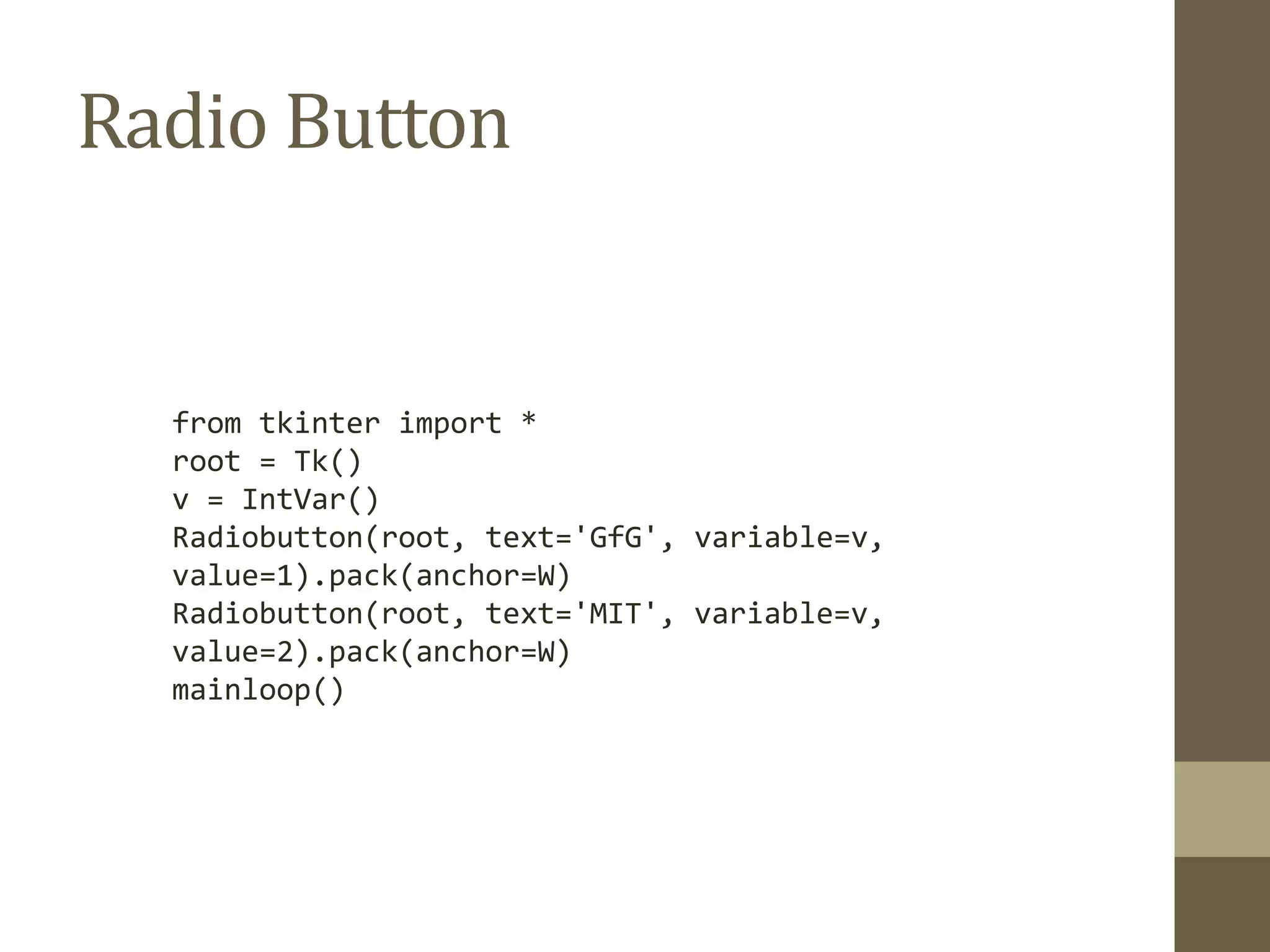 Radio Button
from tkinter import *
root = Tk()
v = IntVar()
Radiobutton(root, text='GfG', variable=v,
value=1).pack(anchor=W)
Radiobutton(root, text='MIT', variable=v,
value=2).pack(anchor=W)
mainloop()
 