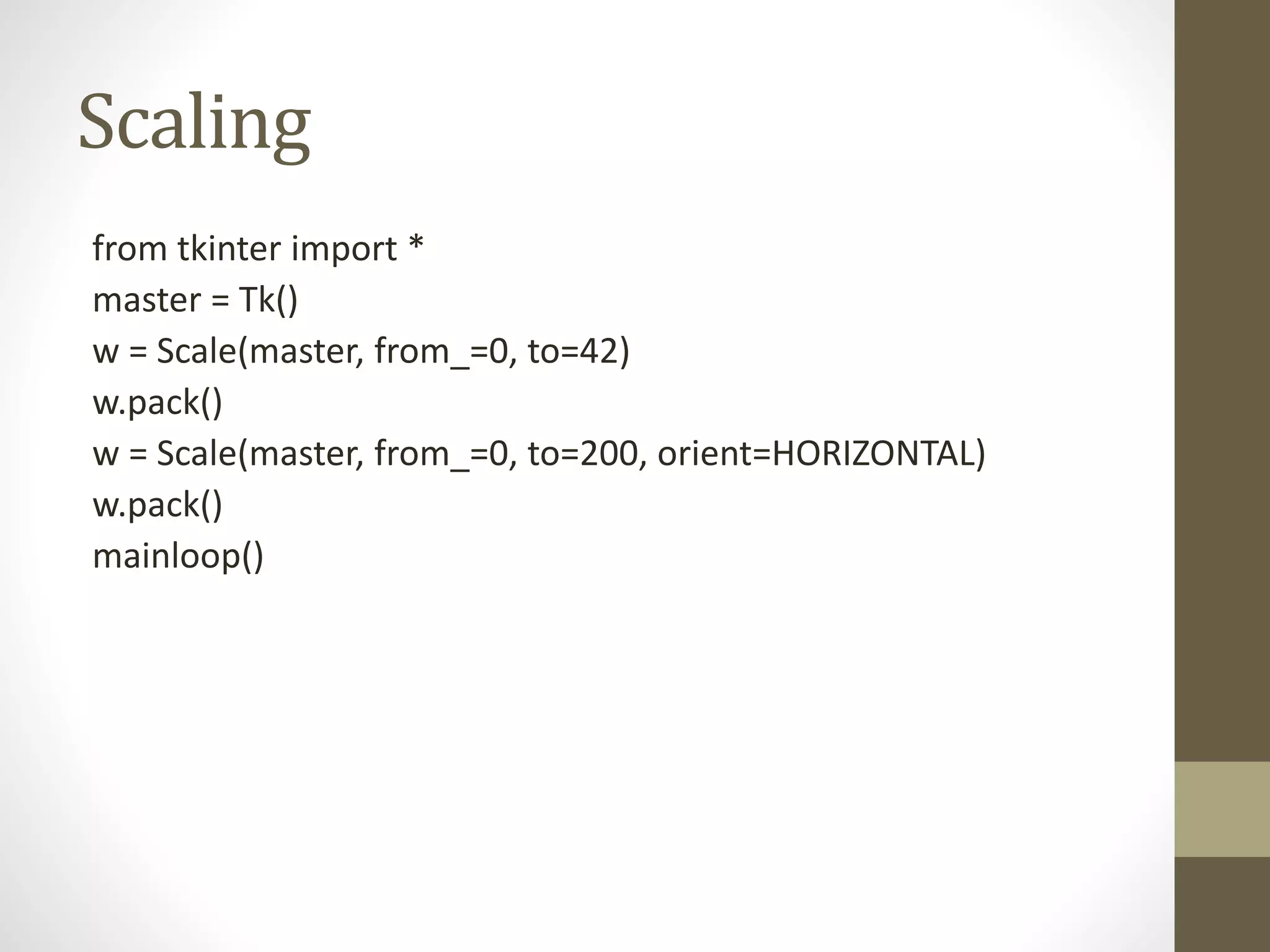 Scaling
from tkinter import *
master = Tk()
w = Scale(master, from_=0, to=42)
w.pack()
w = Scale(master, from_=0, to=200, orient=HORIZONTAL)
w.pack()
mainloop()
 
