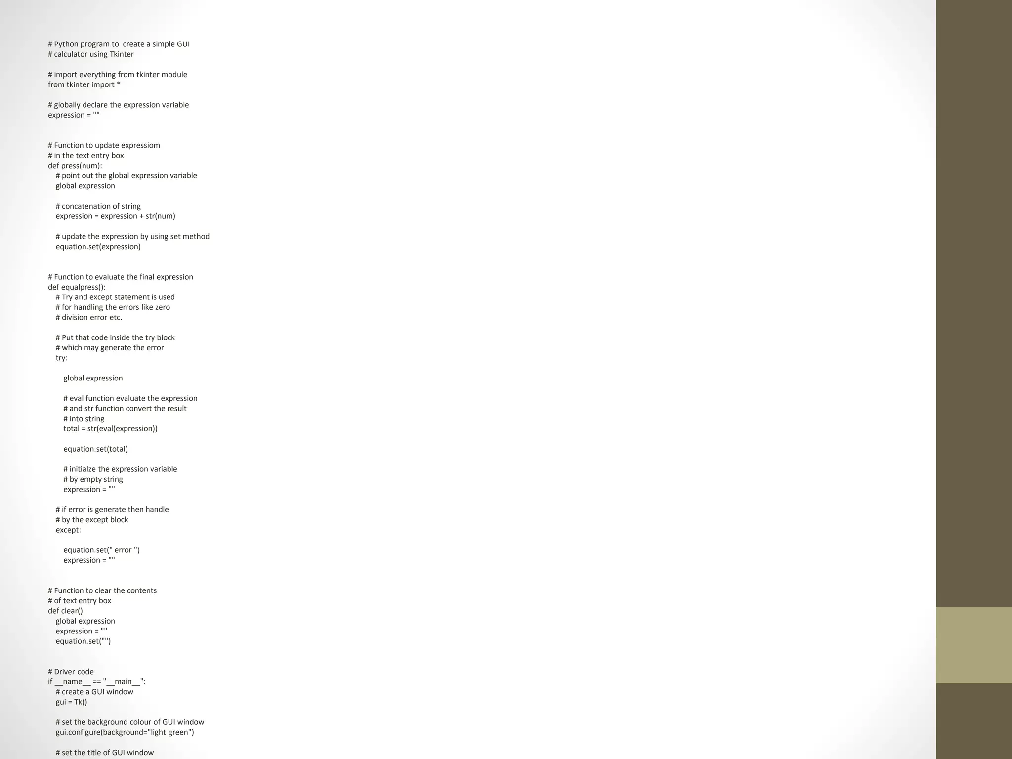 # Python program to create a simple GUI
# calculator using Tkinter
# import everything from tkinter module
from tkinter import *
# globally declare the expression variable
expression = ""
# Function to update expressiom
# in the text entry box
def press(num):
# point out the global expression variable
global expression
# concatenation of string
expression = expression + str(num)
# update the expression by using set method
equation.set(expression)
# Function to evaluate the final expression
def equalpress():
# Try and except statement is used
# for handling the errors like zero
# division error etc.
# Put that code inside the try block
# which may generate the error
try:
global expression
# eval function evaluate the expression
# and str function convert the result
# into string
total = str(eval(expression))
equation.set(total)
# initialze the expression variable
# by empty string
expression = ""
# if error is generate then handle
# by the except block
except:
equation.set(" error ")
expression = ""
# Function to clear the contents
# of text entry box
def clear():
global expression
expression = ""
equation.set("")
# Driver code
if __name__ == "__main__":
# create a GUI window
gui = Tk()
# set the background colour of GUI window
gui.configure(background="light green")
# set the title of GUI window
 