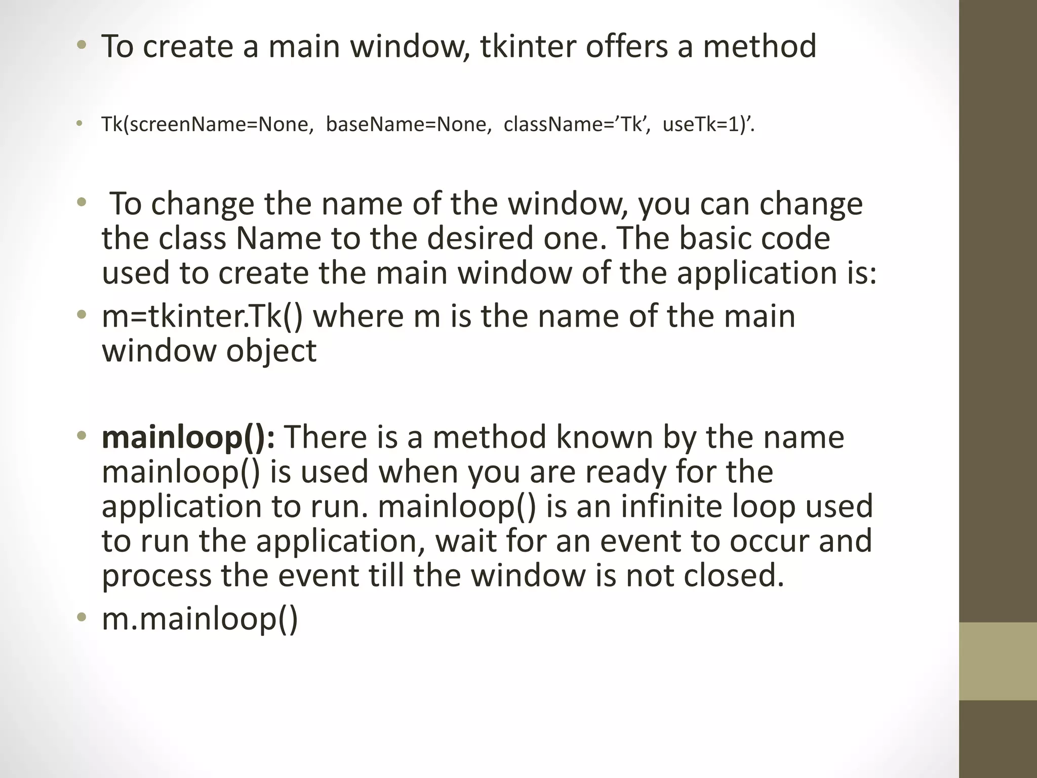 • To create a main window, tkinter offers a method
• Tk(screenName=None, baseName=None, className=’Tk’, useTk=1)’.
• To change the name of the window, you can change
the class Name to the desired one. The basic code
used to create the main window of the application is:
• m=tkinter.Tk() where m is the name of the main
window object
• mainloop(): There is a method known by the name
mainloop() is used when you are ready for the
application to run. mainloop() is an infinite loop used
to run the application, wait for an event to occur and
process the event till the window is not closed.
• m.mainloop()
 