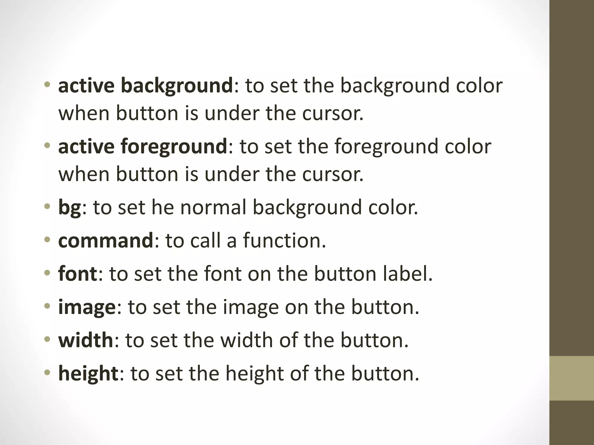 • active background: to set the background color
when button is under the cursor.
• active foreground: to set the foreground color
when button is under the cursor.
• bg: to set he normal background color.
• command: to call a function.
• font: to set the font on the button label.
• image: to set the image on the button.
• width: to set the width of the button.
• height: to set the height of the button.
 
