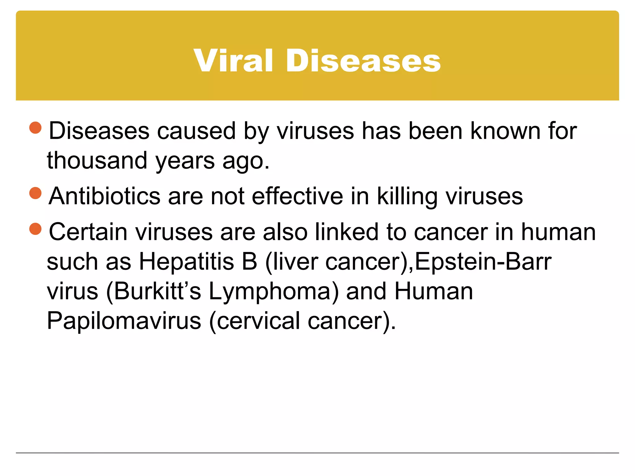 Viral Diseases

Diseases caused by viruses has been known for
 thousand years ago.
Antibiotics are not effective in killing viruses
Certain viruses are also linked to cancer in human
 such as Hepatitis B (liver cancer),Epstein-Barr
 virus (Burkitt’s Lymphoma) and Human
 Papilomavirus (cervical cancer).
 
