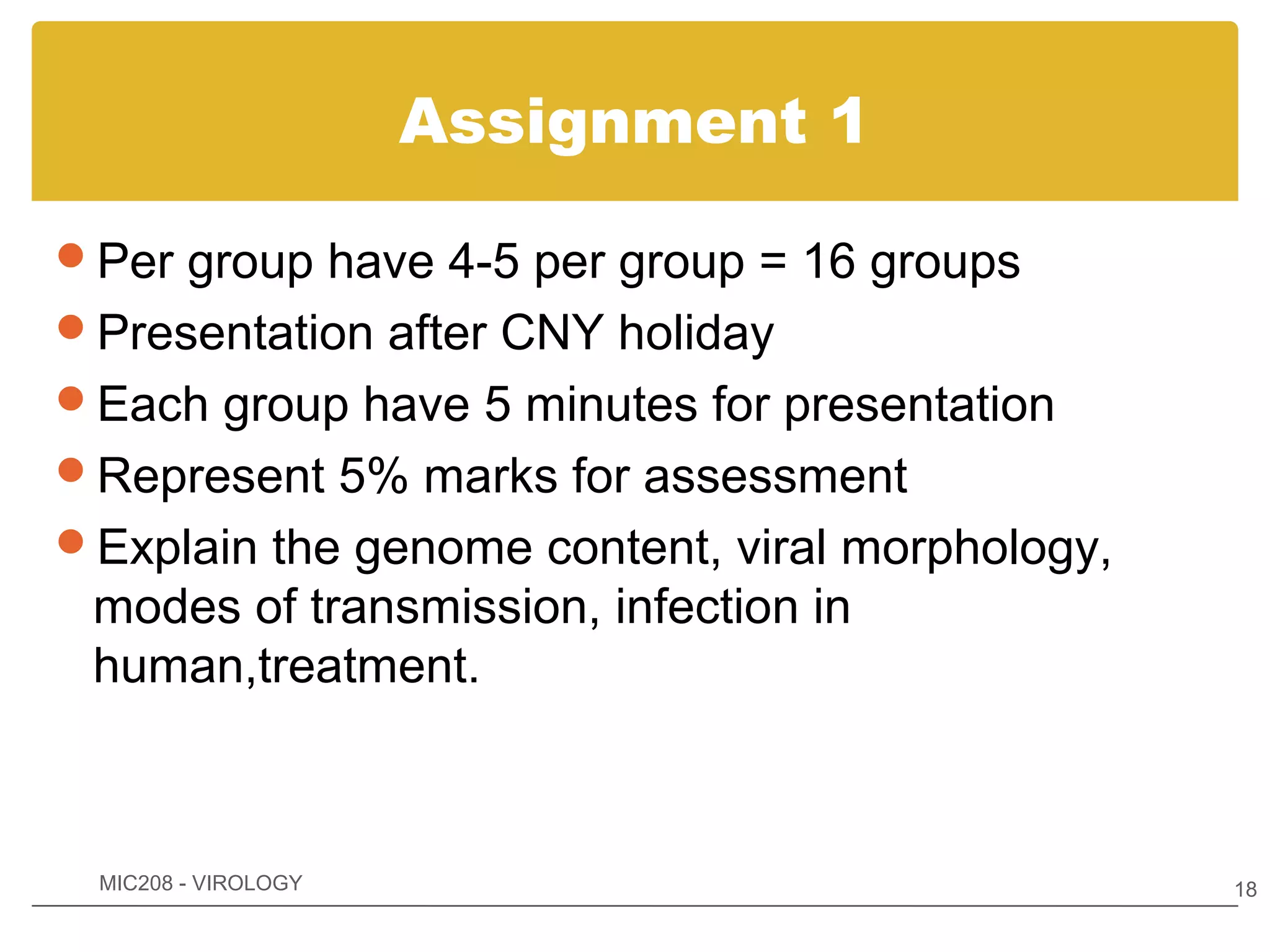 Assignment 1

Per group have 4-5 per group = 16 groups
Presentation after CNY holiday
Each group have 5 minutes for presentation
Represent 5% marks for assessment
Explain the genome content, viral morphology,
 modes of transmission, infection in
 human,treatment.



 MIC208 - VIROLOGY                               18
 