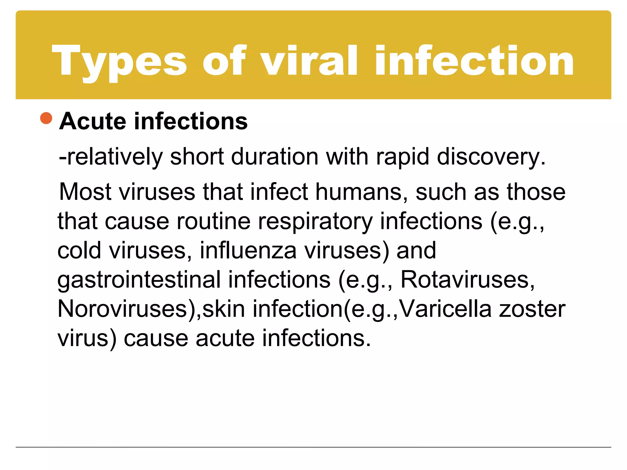 Types of viral infection
Acute infections
 -relatively short duration with rapid discovery.
 Most viruses that infect humans, such as those
 that cause routine respiratory infections (e.g.,
 cold viruses, influenza viruses) and
 gastrointestinal infections (e.g., Rotaviruses,
 Noroviruses),skin infection(e.g.,Varicella zoster
 virus) cause acute infections.
 