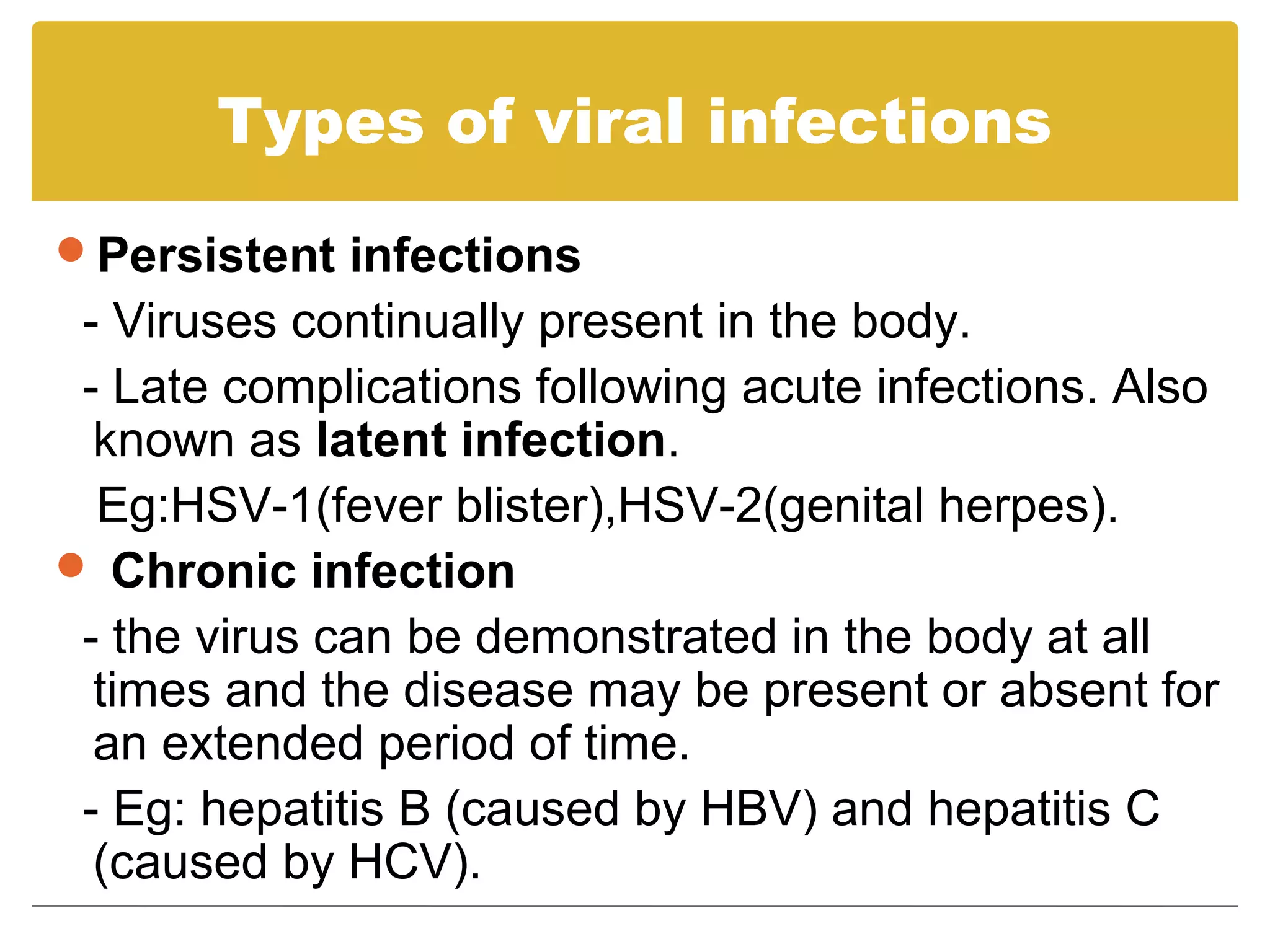Types of viral infections
Persistent infections
 - Viruses continually present in the body.
 - Late complications following acute infections. Also
  known as latent infection.
  Eg:HSV-1(fever blister),HSV-2(genital herpes).
 Chronic infection
 - the virus can be demonstrated in the body at all
  times and the disease may be present or absent for
  an extended period of time.
 - Eg: hepatitis B (caused by HBV) and hepatitis C
  (caused by HCV).
 