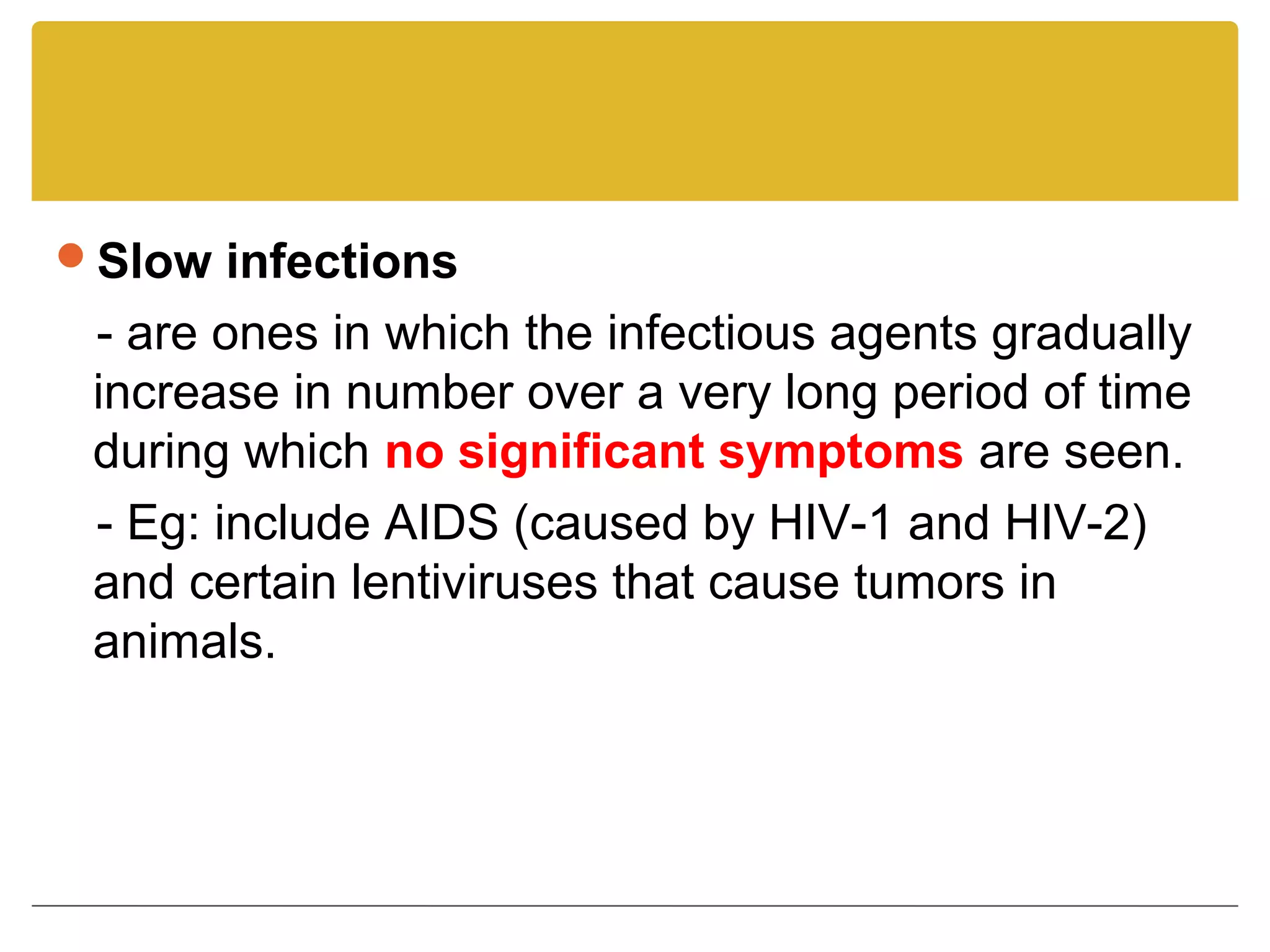 Slow infections
 - are ones in which the infectious agents gradually
 increase in number over a very long period of time
 during which no significant symptoms are seen.
 - Eg: include AIDS (caused by HIV-1 and HIV-2)
 and certain lentiviruses that cause tumors in
 animals.
 