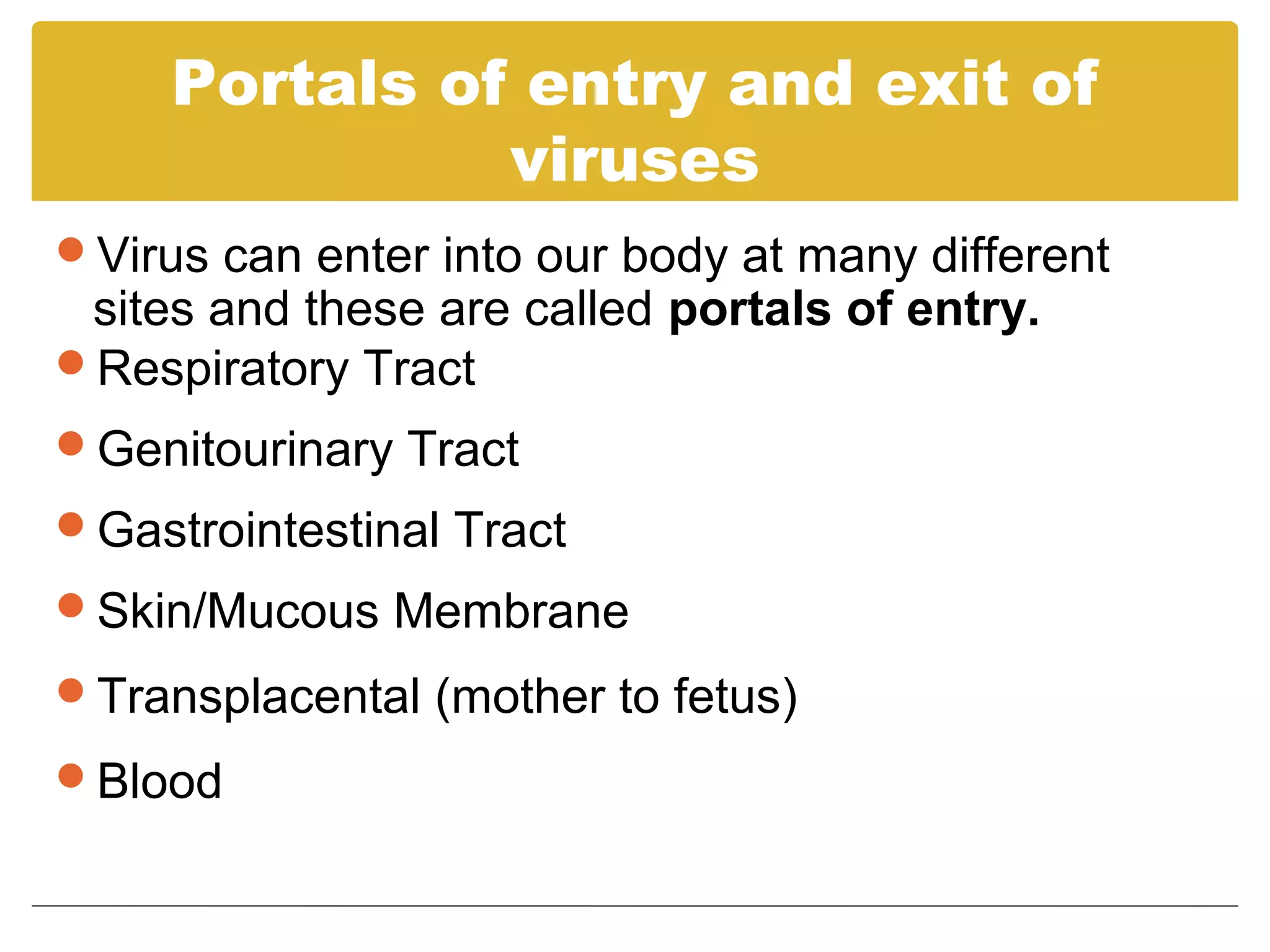 Portals of entry and exit of
               viruses
Virus can enter into our body at many different
 sites and these are called portals of entry.
Respiratory Tract
Genitourinary Tract
Gastrointestinal Tract
Skin/Mucous Membrane

Transplacental (mother to fetus)

Blood
 