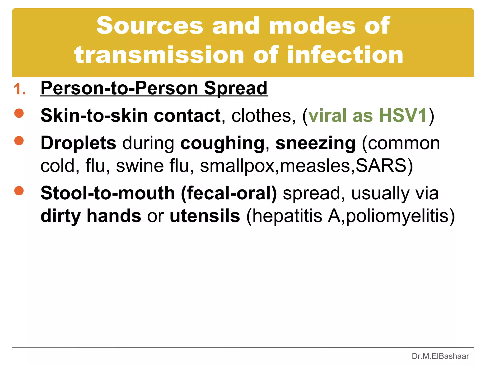 Sources and modes of
       transmission of infection
1. Person-to-Person Spread
 Skin-to-skin contact, clothes, (viral as HSV1)
 Droplets during coughing, sneezing (common
  cold, flu, swine flu, smallpox,measles,SARS)
 Stool-to-mouth (fecal-oral) spread, usually via
  dirty hands or utensils (hepatitis A,poliomyelitis)




                                               Dr.M.ElBashaar
 