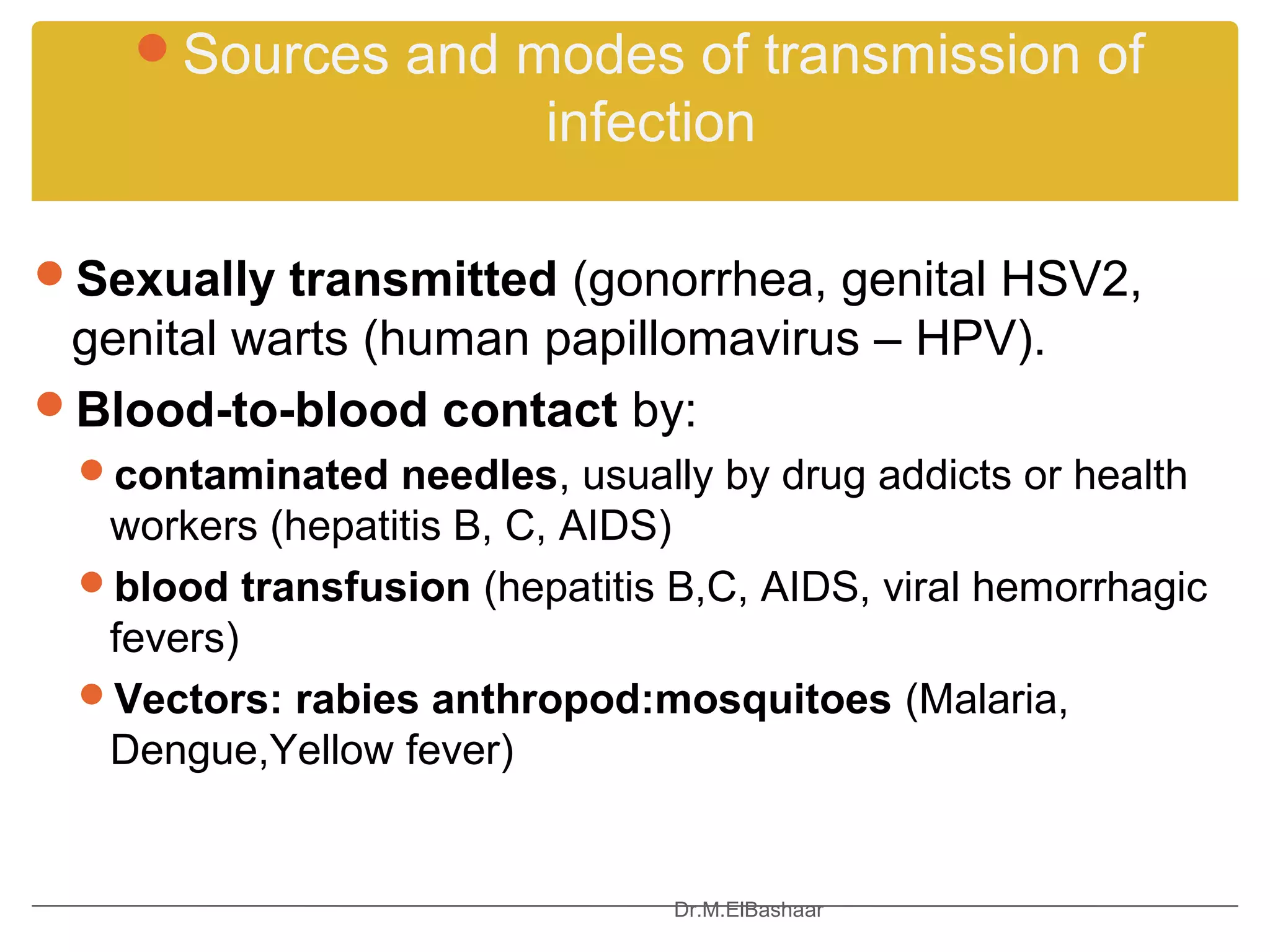Sources and modes of transmission of
                         infection

Sexually transmitted (gonorrhea, genital HSV2,
 genital warts (human papillomavirus – HPV).
Blood-to-blood contact by:
 contaminated needles, usually by drug addicts or health
  workers (hepatitis B, C, AIDS)
 blood transfusion (hepatitis B,C, AIDS, viral hemorrhagic
  fevers)
 Vectors: rabies anthropod:mosquitoes (Malaria,
  Dengue,Yellow fever)


                               Dr.M.ElBashaar
 