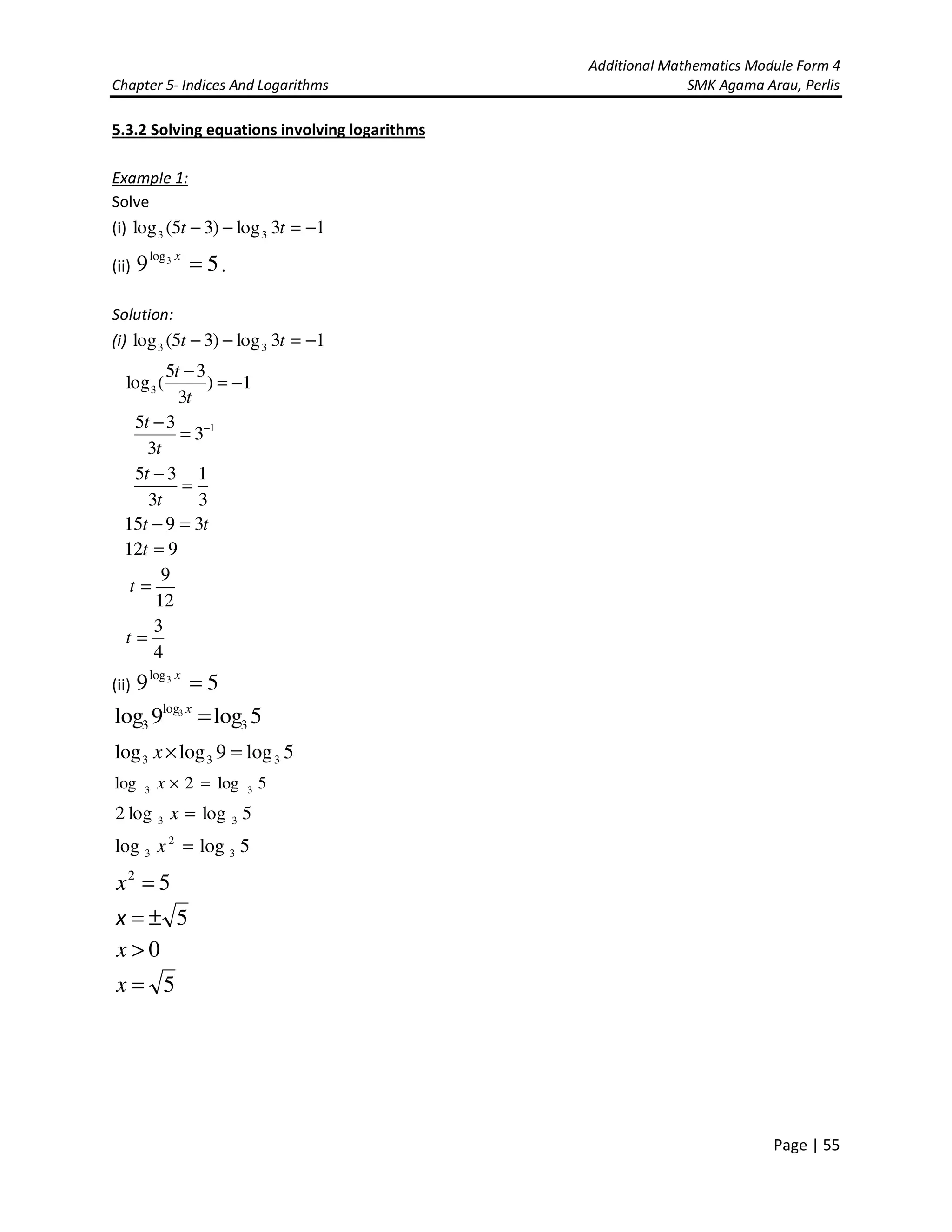 Additional Mathematics Module Form 4
Chapter 5- Indices And Logarithms SMK Agama Arau, Perlis
Page | 55
5.3.2 Solving equations involving logarithms
Example 1:
Solve
(i) 13log)35(log 33 −=−− tt
(ii) 59 3log
=x
.
Solution:
(i) 13log)35(log 33 −=−− tt
1)
3
35
(log3 −=
−
t
t
1
3
3
35 −
=
−
t
t
3
1
3
35
=
−
t
t
tt 3915 =−
912 =t
12
9
=t
4
3
=t
(ii) 59 3log
=x
5log9log 3
log
3
3
=x
5log9loglog 333 =×x
5log2log 33 =×x
5loglog2 33 =x
5loglog 3
2
3 =x
52
=x
5±=x
0>x
5=x
 