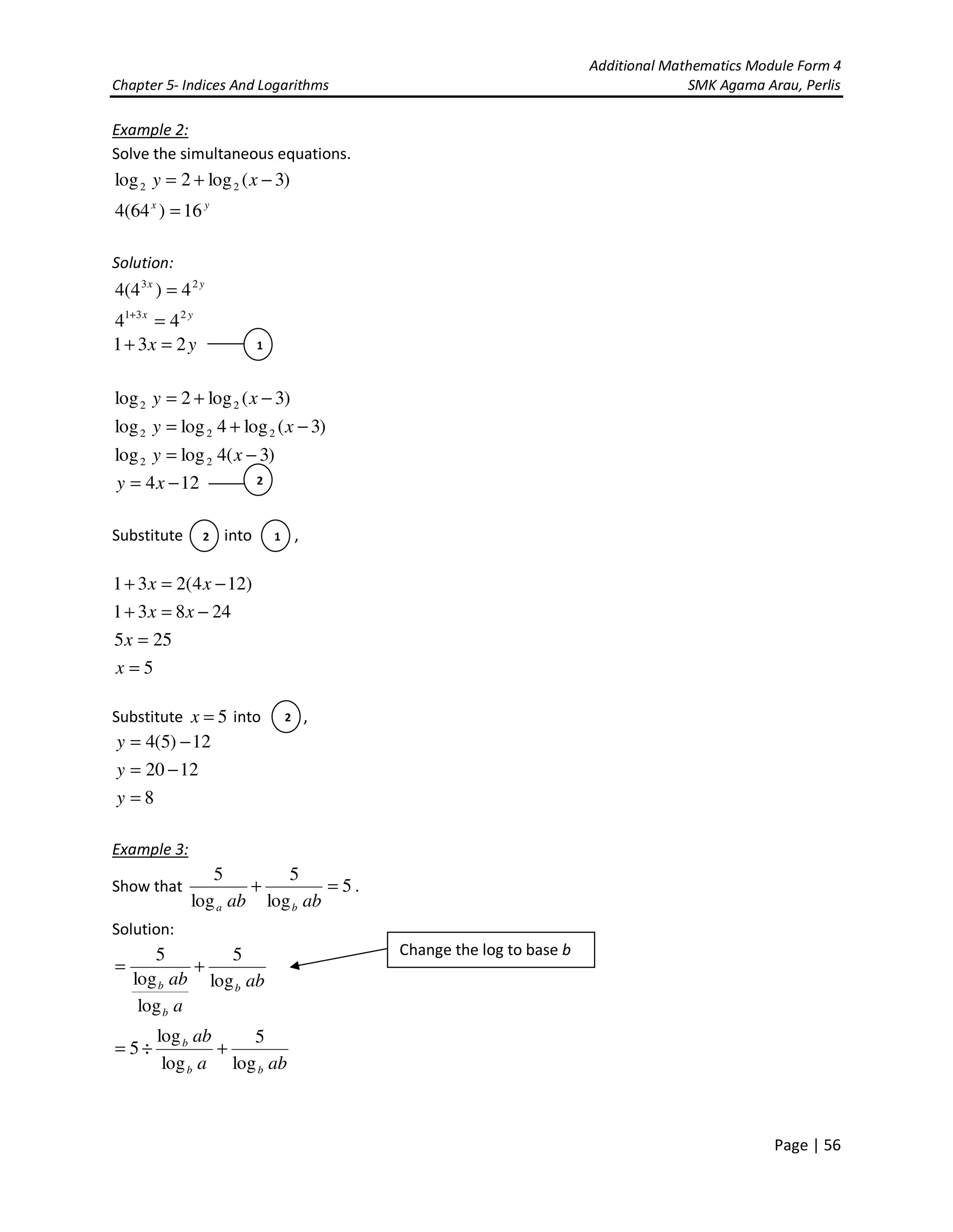 Additional Mathematics Module Form 4
Chapter 5- Indices And Logarithms SMK Agama Arau, Perlis
Page | 56
Example 2:
Solve the simultaneous equations.
)3(log2log 22 −+= xy
yx
16)64(4 =
Solution:
yx 23
4)4(4 =
yx 231
44 =+
yx 231 =+
124
)3(4loglog
)3(log4loglog
)3(log2log
22
222
22
−=
−=
−+=
−+=
xy
xy
xy
xy
Substitute into ,
5
255
24831
)124(231
=
=
−=+
−=+
x
x
xx
xx
Substitute 5=x into ,
8
1220
12)5(4
=
−=
−=
y
y
y
Example 3:
Show that 5
log
5
log
5
=+
abab ba
.
Solution:
ab
a
ab b
b
b log
5
log
log
5
+=
aba
ab
bb
b
log
5
log
log
5 +÷=
1
2
2 1
2
Change the log to base b
 