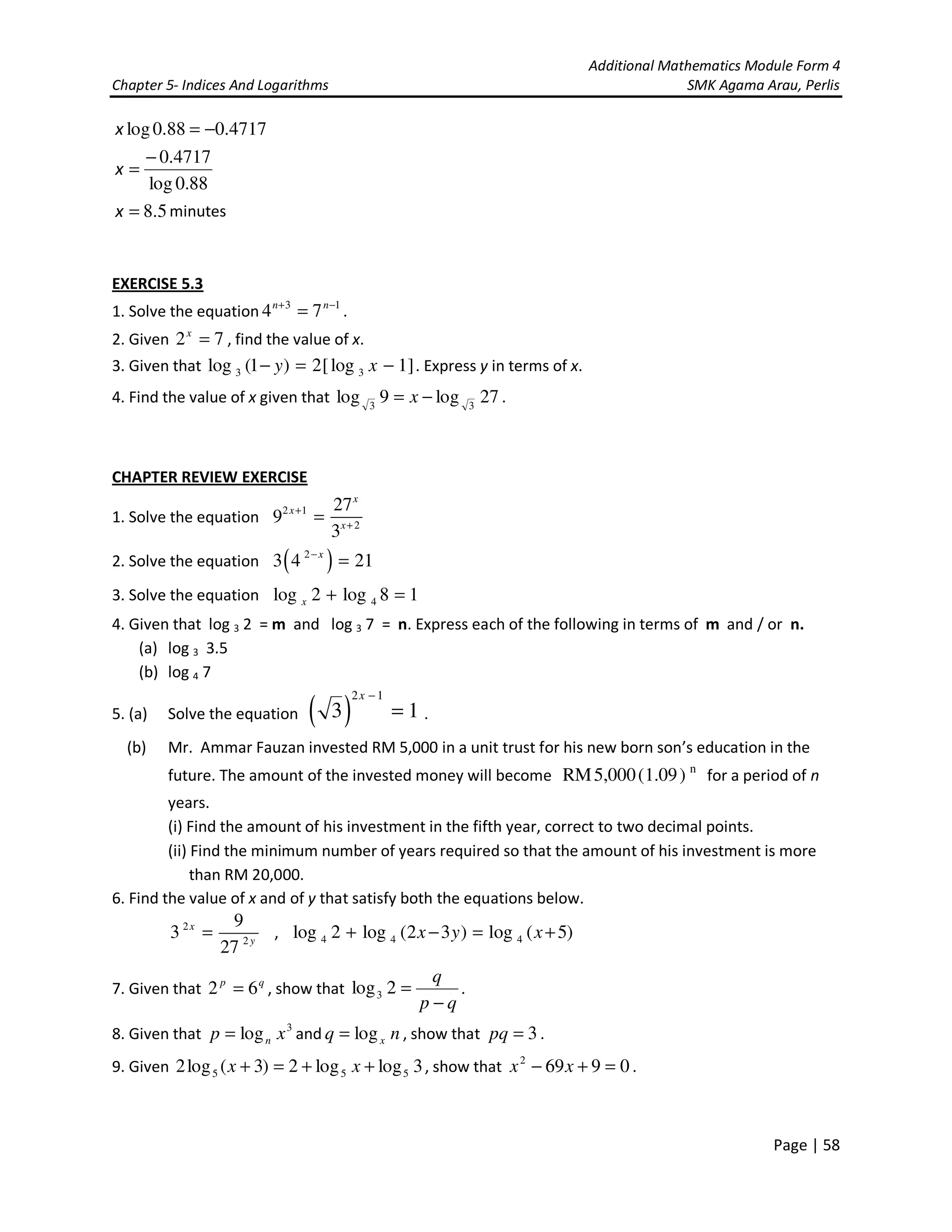 Additional Mathematics Module Form 4
Chapter 5- Indices And Logarithms SMK Agama Arau, Perlis
Page | 58
88.0log
4717.0
4717.088.0log
−
=
−=
x
x
5.8=x minutes
EXERCISE 5.3
1. Solve the equation 13
74 −+
= nn
.
2. Given 72 =x
, find the value of x.
3. Given that 3 3log (1 ) 2[log 1]y x− = − . Express y in terms of x.
4. Find the value of x given that 27log9log 33
−= x .
CHAPTER REVIEW EXERCISE
1. Solve the equation
2 1
2
27
9
3
x
x
x
+
+
=
2. Solve the equation ( )2
3 4 21x−
=
3. Solve the equation 4log 2 log 8 1x + =
4. Given that log 3 2 = m and log 3 7 = n. Express each of the following in terms of m and / or n.
(a) log 3 3.5
(b) log 4 7
5. (a) Solve the equation ( )
2 1
3 1
x −
= .
(b) Mr. Ammar Fauzan invested RM 5,000 in a unit trust for his new born son’s education in the
future. The amount of the invested money will become n
RM5,000(1.09) for a period of n
years.
(i) Find the amount of his investment in the fifth year, correct to two decimal points.
(ii) Find the minimum number of years required so that the amount of his investment is more
than RM 20,000.
6. Find the value of x and of y that satisfy both the equations below.
2
2
9
3
27
x
y
= , 4 4 4log 2 log (2 3 ) log ( 5)x y x+ − = +
7. Given that qp
62 = , show that
qp
q
−
=2log3 .
8. Given that 3
log xp n= and nq xlog= , show that 3=pq .
9. Given 3loglog2)3(log2 555 ++=+ xx , show that 09692
=+− xx .
 