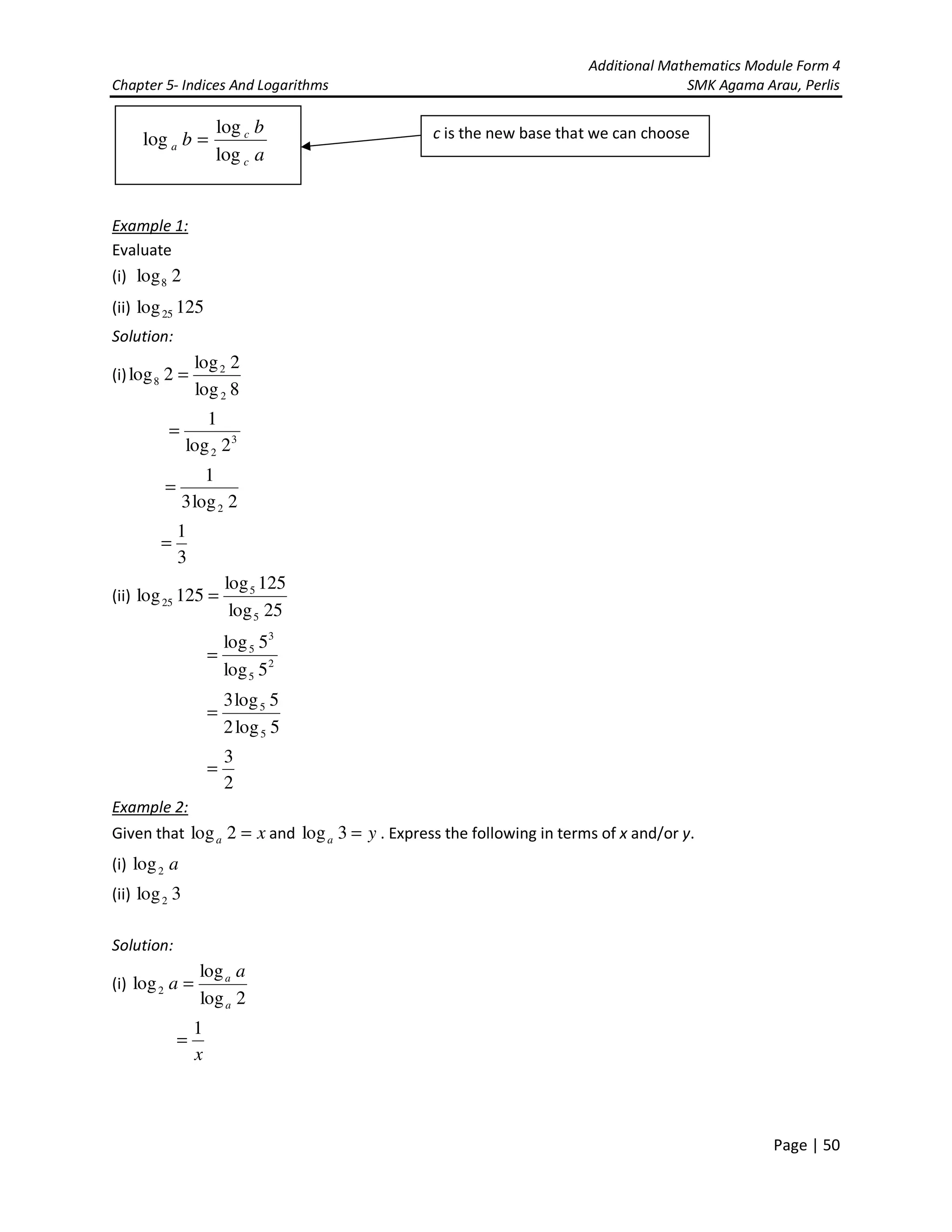 Additional Mathematics Module Form 4
Chapter 5- Indices And Logarithms SMK Agama Arau, Perlis
Page | 50
Example 1:
Evaluate
(i) 2log8
(ii) 125log25
Solution:
(i)
8log
2log
2log
2
2
8 =
3
2 2log
1
=
2log3
1
2
=
3
1
=
(ii)
25log
125log
125log
5
5
25 =
2
5
3
5
5log
5log
=
5log2
5log3
5
5
=
2
3
=
Example 2:
Given that xa =2log and ya =3log . Express the following in terms of x and/or y.
(i) a2log
(ii) 3log2
Solution:
(i)
2log
log
log2
a
a a
a =
x
1
=
a
b
b
c
c
a
log
log
log = c is the new base that we can choose
 