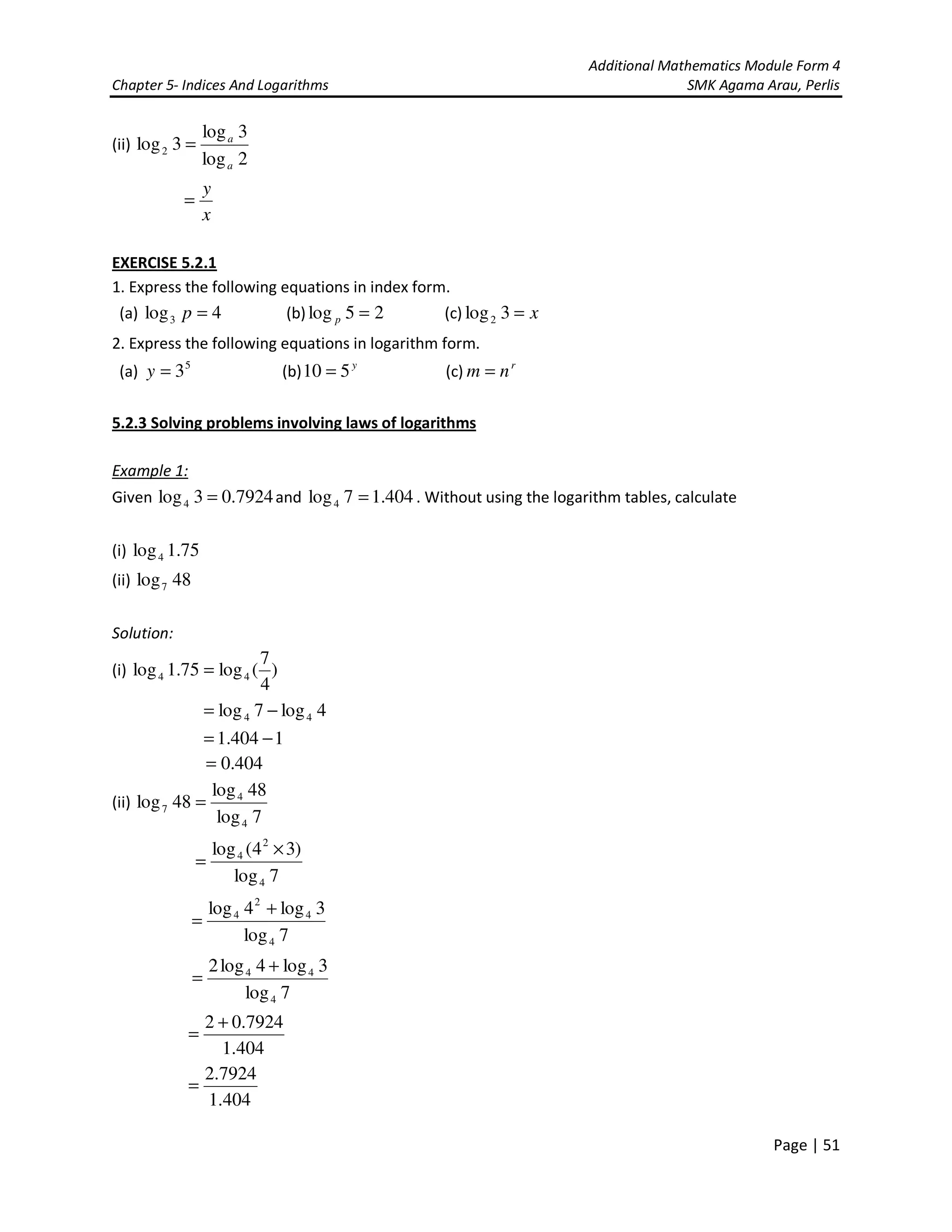 Additional Mathematics Module Form 4
Chapter 5- Indices And Logarithms SMK Agama Arau, Perlis
Page | 51
(ii)
2log
3log
3log2
a
a
=
x
y
=
EXERCISE 5.2.1
1. Express the following equations in index form.
(a) 4log3 =p (b) 25log =p (c) x=3log2
2. Express the following equations in logarithm form.
(a) 5
3=y (b) y
510 = (c) r
nm =
5.2.3 Solving problems involving laws of logarithms
Example 1:
Given 7924.03log4 = and 404.17log4 = . Without using the logarithm tables, calculate
(i) 75.1log4
(ii) 48log7
Solution:
(i) )
4
7
(log75.1log 44 =
4log7log 44 −=
1404.1 −=
404.0=
(ii)
7log
48log
48log
4
4
7 =
7log
)34(log
4
2
4 ×
=
7log
3log4log
4
4
2
4 +
=
7log
3log4log2
4
44 +
=
404.1
7924.02 +
=
404.1
7924.2
=
 