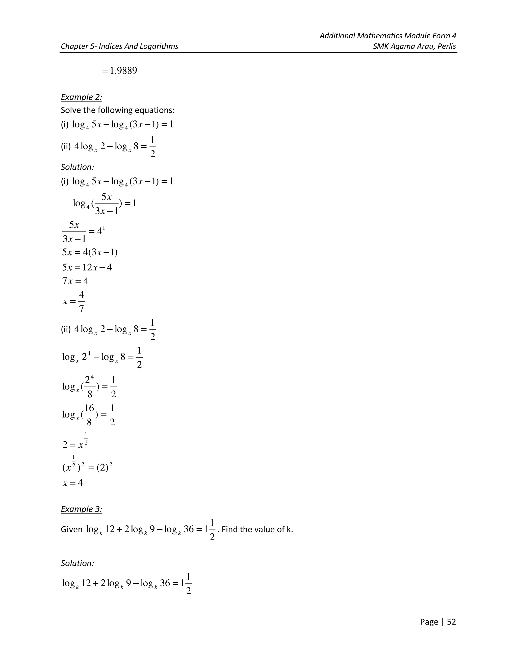 Additional Mathematics Module Form 4
Chapter 5- Indices And Logarithms SMK Agama Arau, Perlis
Page | 52
9889.1=
Example 2:
Solve the following equations:
(i) 1)13(log5log 44 =−− xx
(ii)
2
1
8log2log4 =− xx
Solution:
(i) 1)13(log5log 44 =−− xx
1)
13
5
(log4 =
−x
x
1
4
13
5
=
−x
x
)13(45 −= xx
4125 −= xx
47 =x
7
4
=x
(ii)
2
1
8log2log4 =− xx
2
1
8log2log 4
=− xx
2
1
)
8
2
(log
4
=x
2
1
)
8
16
(log =x
2
1
2 x=
222
1
)2()( =x
4=x
Example 3:
Given
2
1
136log9log212log =−+ kkk . Find the value of k.
Solution:
2
1
136log9log212log =−+ kkk
 