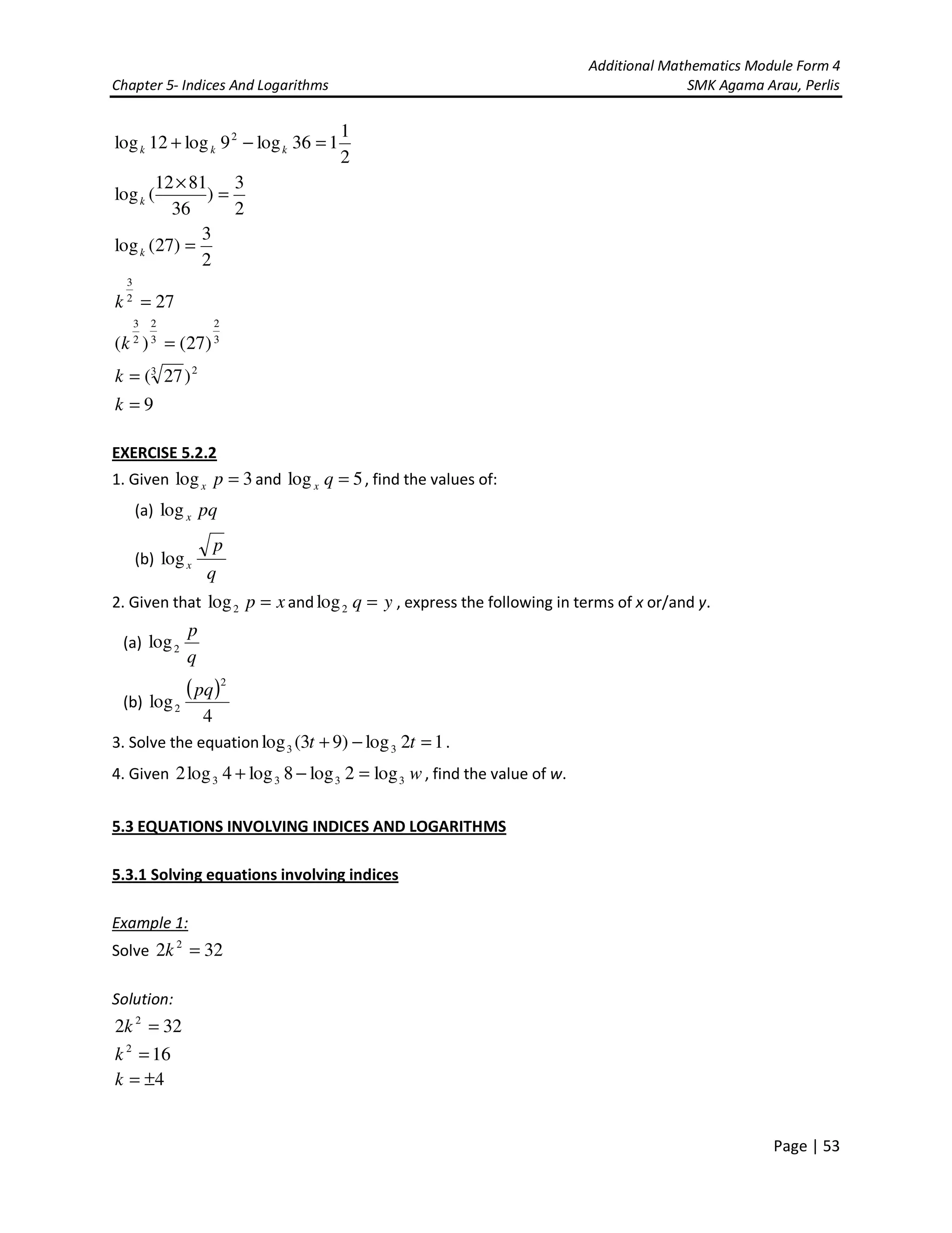 Additional Mathematics Module Form 4
Chapter 5- Indices And Logarithms SMK Agama Arau, Perlis
Page | 53
2
1
136log9log12log 2
=−+ kkk
2
3
)
36
8112
(log =
×
k
2
3
)27(log =k
272
3
=k
3
2
3
2
2
3
)27()( =k
23
)27(=k
9=k
EXERCISE 5.2.2
1. Given 3log =px and 5log =qx , find the values of:
(a) pqxlog
(b)
q
p
xlog
2. Given that xp =2log and yq =2log , express the following in terms of x or/and y.
(a)
q
p
2log
(b)
( )
4
log
2
2
pq
3. Solve the equation 12log)93(log 33 =−+ tt .
4. Given w3333 log2log8log4log2 =−+ , find the value of w.
5.3 EQUATIONS INVOLVING INDICES AND LOGARITHMS
5.3.1 Solving equations involving indices
Example 1:
Solve 322 2
=k
Solution:
322 2
=k
162
=k
4±=k
 