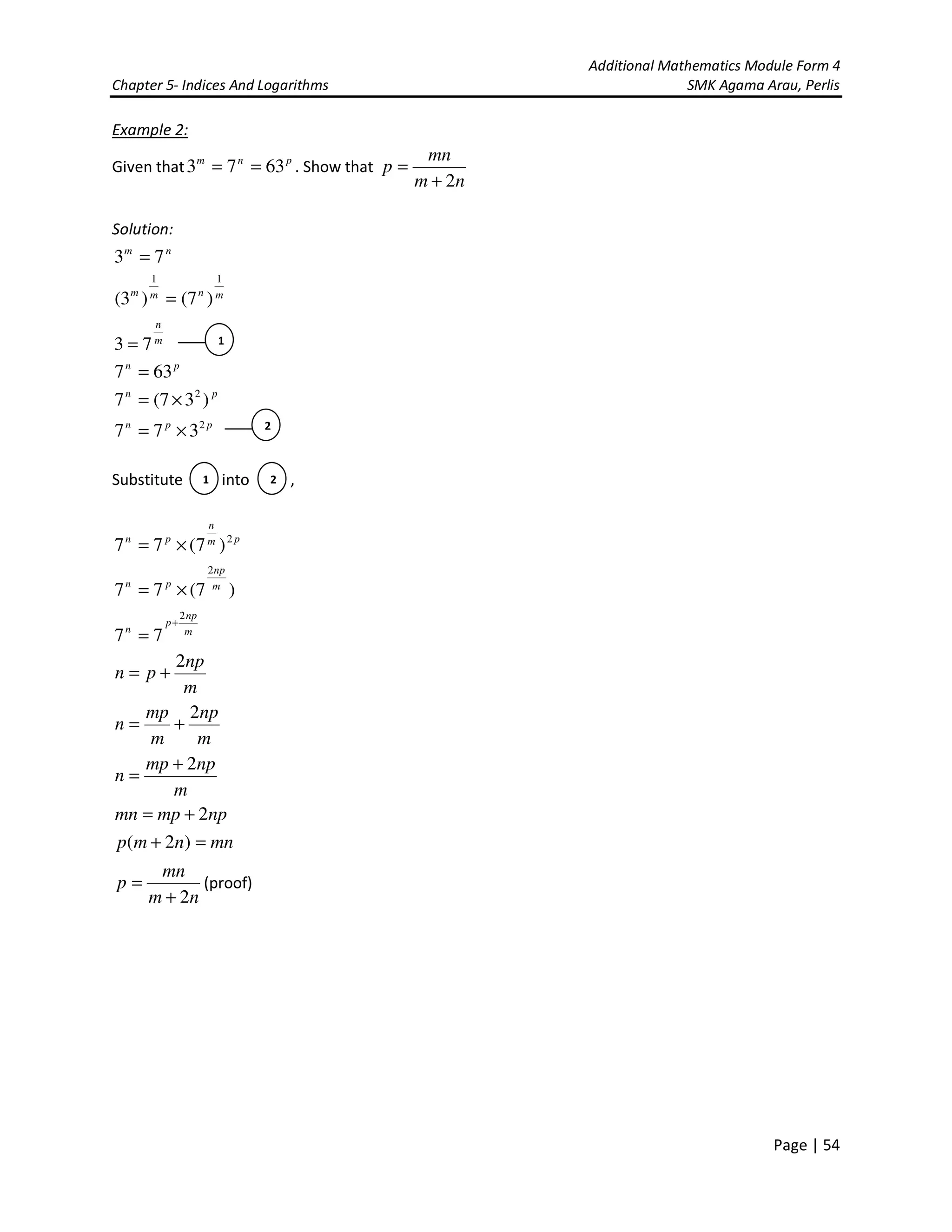 Additional Mathematics Module Form 4
Chapter 5- Indices And Logarithms SMK Agama Arau, Perlis
Page | 54
Example 2:
Given that pnm
6373 == . Show that
nm
mn
p
2+
=
Solution:
nm
73 =
mnmm
11
)7()3( =
m
n
73 =
pn
637 =
pn
)37(7 2
×=
ppn 2
377 ×=
Substitute into ,
pm
n
pn 2
)7(77 ×=
)7(77
2
m
np
pn
×=
m
np
p
n
2
77
+
=
m
np
pn
2
+=
m
np
m
mp
n
2
+=
m
npmp
n
2+
=
npmpmn 2+=
mnnmp =+ )2(
nm
mn
p
2+
= (proof)
1
2
1 2
 